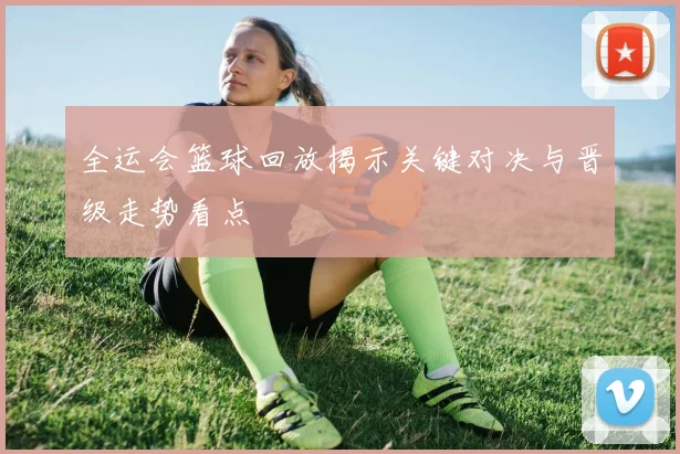 全运会篮球回放揭示关键对决与晋级走势看点